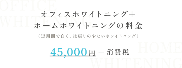 オフィスホワイトニング＋ホームホワイトニングの料金 (短期間で白く、後戻りの少ないホワイトニング） 45,000円+消費税